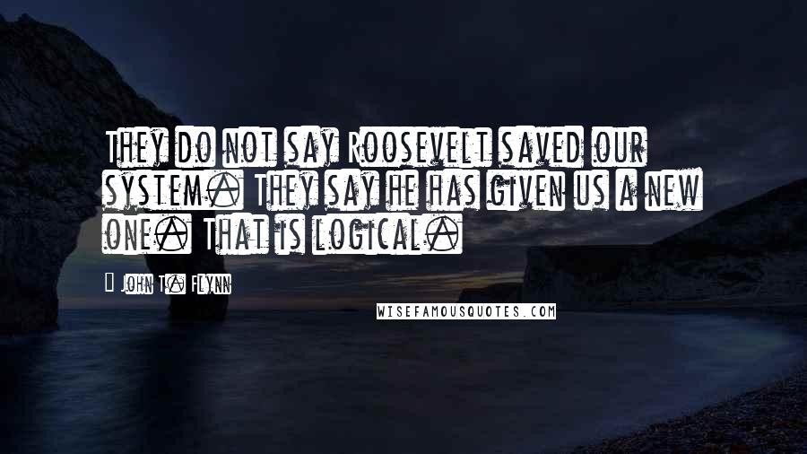 John T. Flynn Quotes: They do not say Roosevelt saved our system. They say he has given us a new one. That is logical.