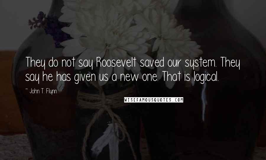 John T. Flynn Quotes: They do not say Roosevelt saved our system. They say he has given us a new one. That is logical.