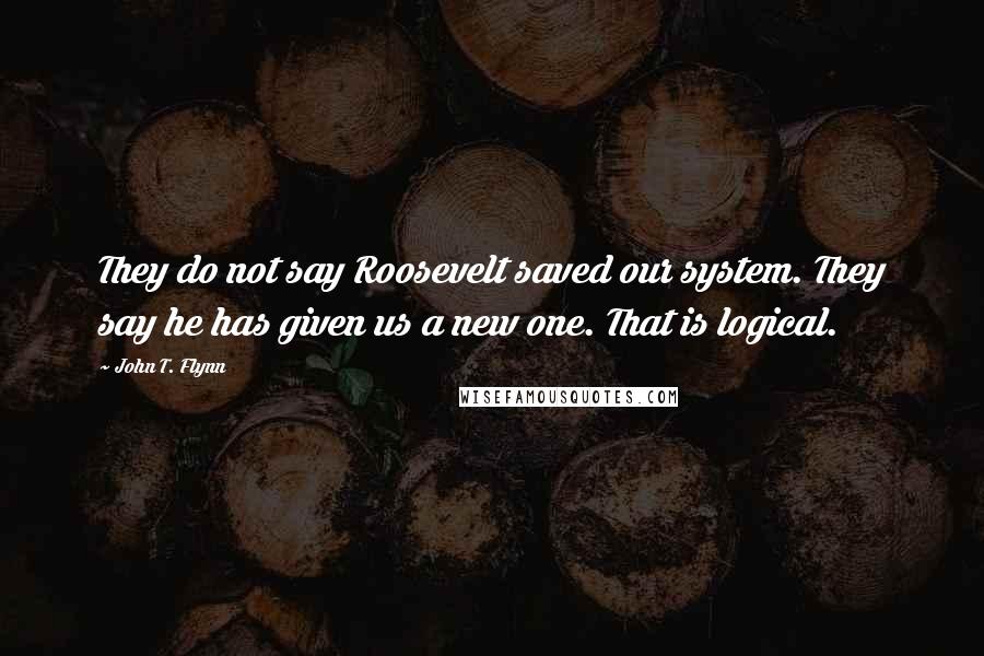 John T. Flynn Quotes: They do not say Roosevelt saved our system. They say he has given us a new one. That is logical.