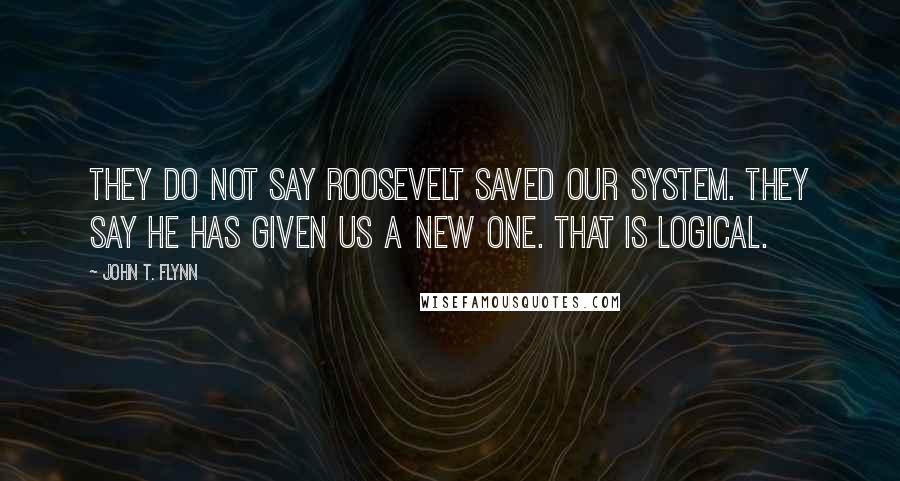 John T. Flynn Quotes: They do not say Roosevelt saved our system. They say he has given us a new one. That is logical.