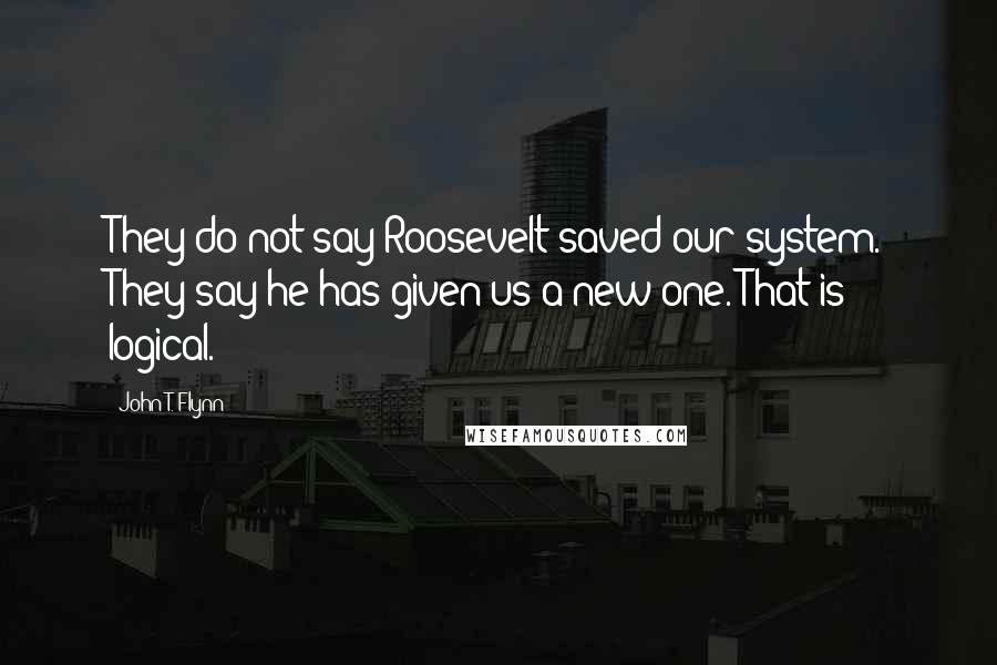 John T. Flynn Quotes: They do not say Roosevelt saved our system. They say he has given us a new one. That is logical.