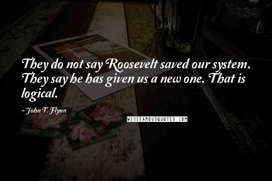 John T. Flynn Quotes: They do not say Roosevelt saved our system. They say he has given us a new one. That is logical.