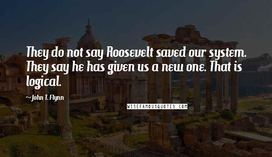 John T. Flynn Quotes: They do not say Roosevelt saved our system. They say he has given us a new one. That is logical.