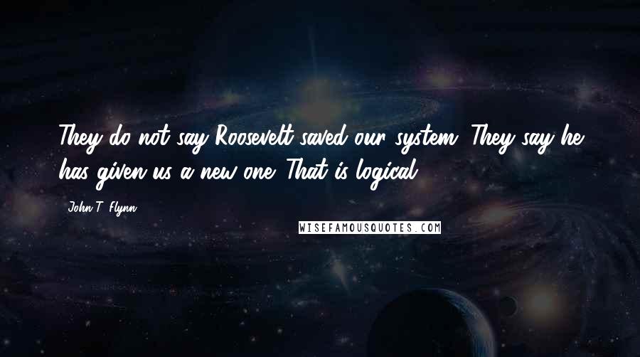 John T. Flynn Quotes: They do not say Roosevelt saved our system. They say he has given us a new one. That is logical.