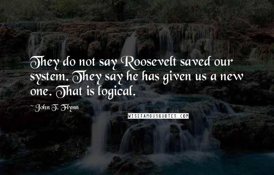 John T. Flynn Quotes: They do not say Roosevelt saved our system. They say he has given us a new one. That is logical.