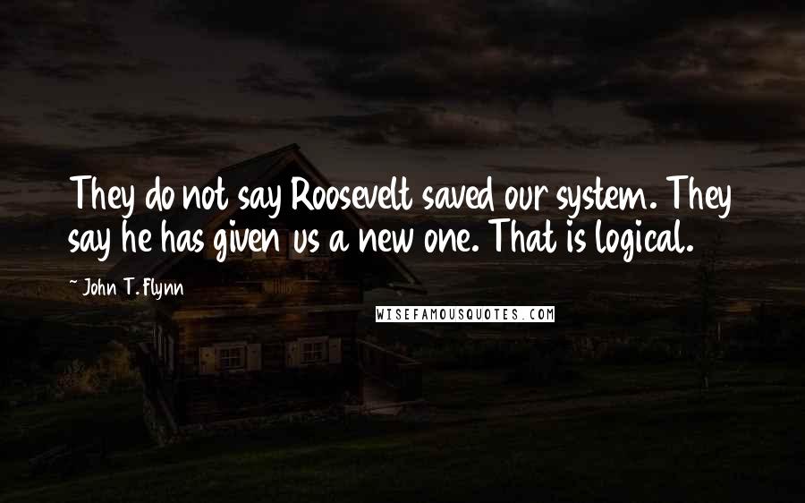 John T. Flynn Quotes: They do not say Roosevelt saved our system. They say he has given us a new one. That is logical.