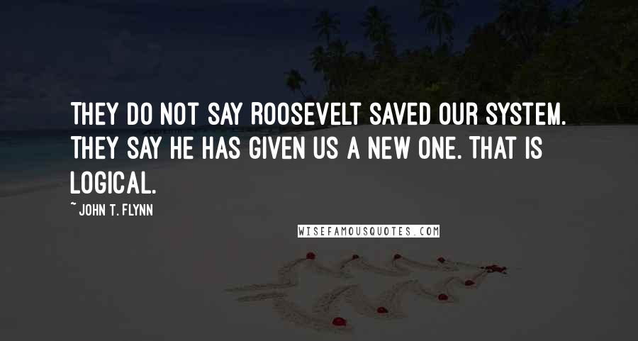 John T. Flynn Quotes: They do not say Roosevelt saved our system. They say he has given us a new one. That is logical.