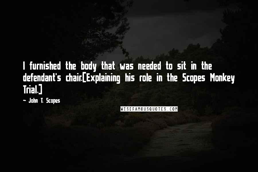 John T. Scopes Quotes: I furnished the body that was needed to sit in the defendant's chair.[Explaining his role in the Scopes Monkey Trial.]