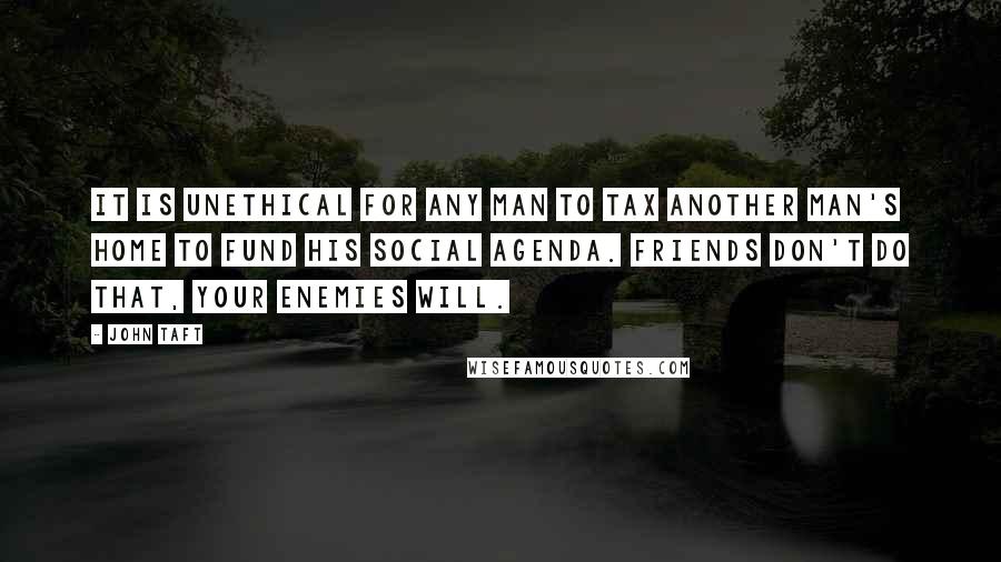 John Taft Quotes: It is unethical for any man to tax another man's home to fund his social agenda. Friends don't do that, your enemies will.