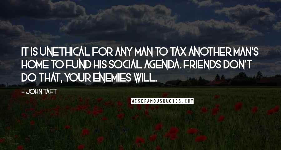 John Taft Quotes: It is unethical for any man to tax another man's home to fund his social agenda. Friends don't do that, your enemies will.