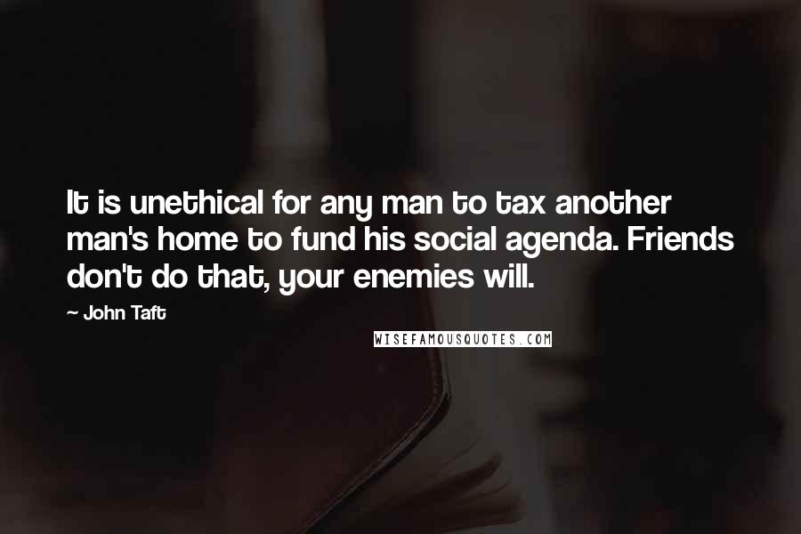 John Taft Quotes: It is unethical for any man to tax another man's home to fund his social agenda. Friends don't do that, your enemies will.
