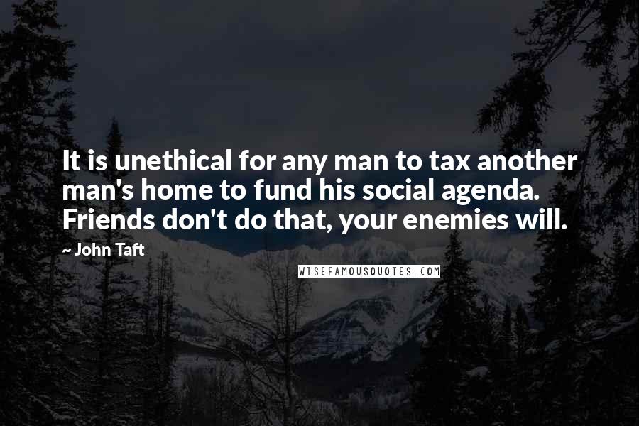 John Taft Quotes: It is unethical for any man to tax another man's home to fund his social agenda. Friends don't do that, your enemies will.