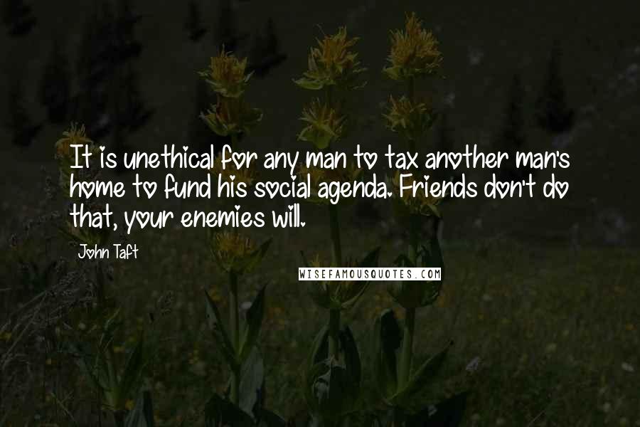 John Taft Quotes: It is unethical for any man to tax another man's home to fund his social agenda. Friends don't do that, your enemies will.