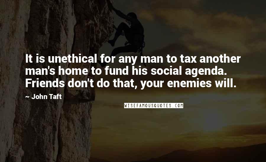 John Taft Quotes: It is unethical for any man to tax another man's home to fund his social agenda. Friends don't do that, your enemies will.