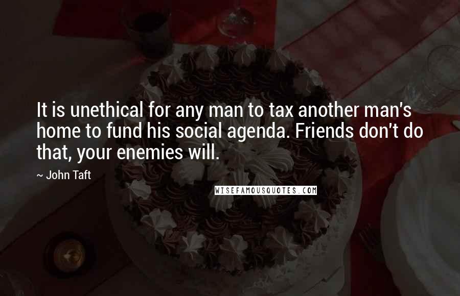 John Taft Quotes: It is unethical for any man to tax another man's home to fund his social agenda. Friends don't do that, your enemies will.