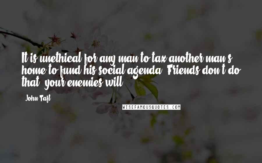John Taft Quotes: It is unethical for any man to tax another man's home to fund his social agenda. Friends don't do that, your enemies will.