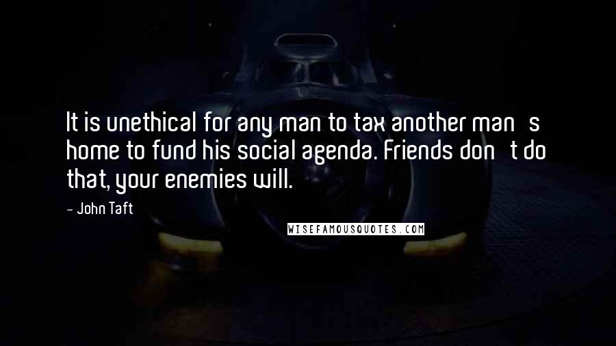 John Taft Quotes: It is unethical for any man to tax another man's home to fund his social agenda. Friends don't do that, your enemies will.