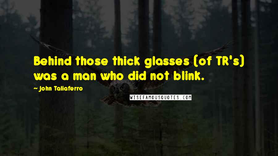 John Taliaferro Quotes: Behind those thick glasses (of TR's) was a man who did not blink.