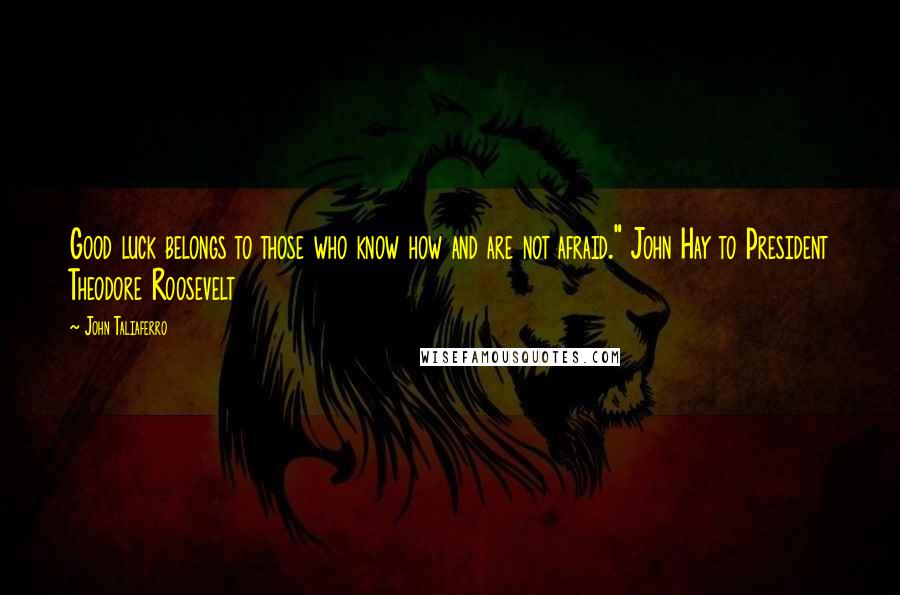John Taliaferro Quotes: Good luck belongs to those who know how and are not afraid." John Hay to President Theodore Roosevelt