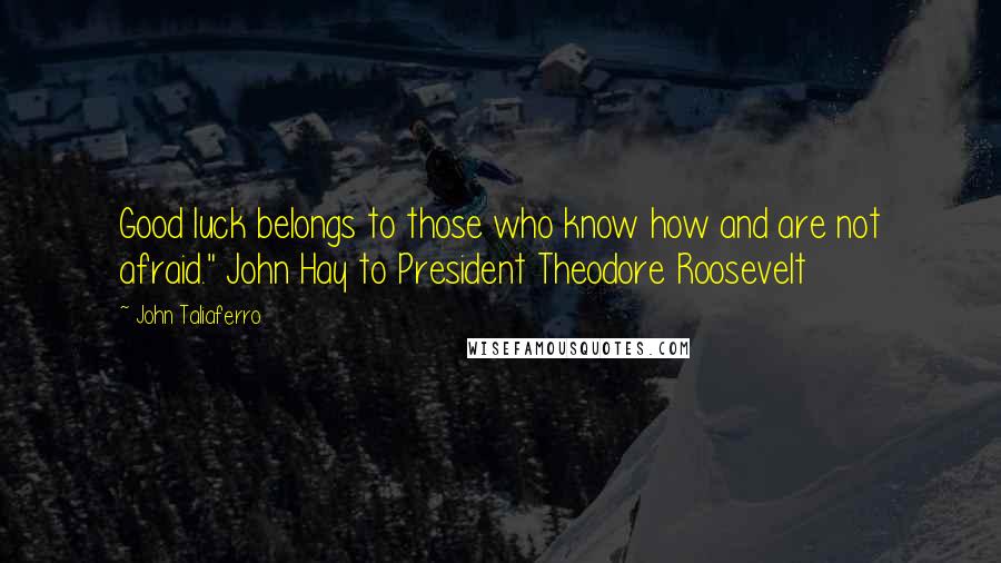 John Taliaferro Quotes: Good luck belongs to those who know how and are not afraid." John Hay to President Theodore Roosevelt