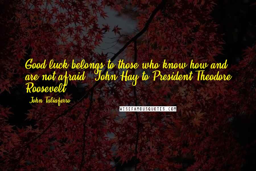 John Taliaferro Quotes: Good luck belongs to those who know how and are not afraid." John Hay to President Theodore Roosevelt