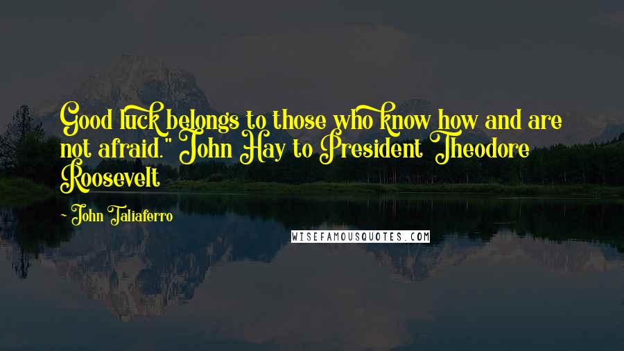 John Taliaferro Quotes: Good luck belongs to those who know how and are not afraid." John Hay to President Theodore Roosevelt