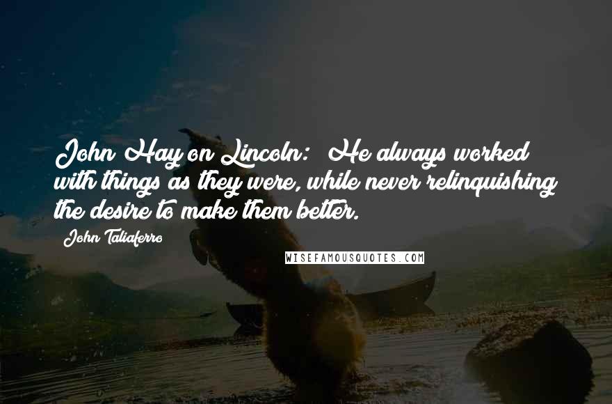 John Taliaferro Quotes: John Hay on Lincoln: "He always worked with things as they were, while never relinquishing the desire to make them better.