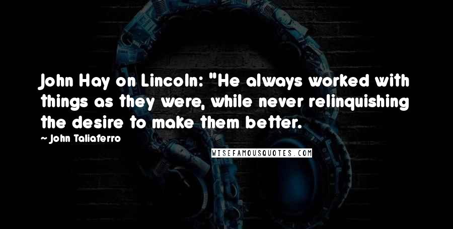 John Taliaferro Quotes: John Hay on Lincoln: "He always worked with things as they were, while never relinquishing the desire to make them better.