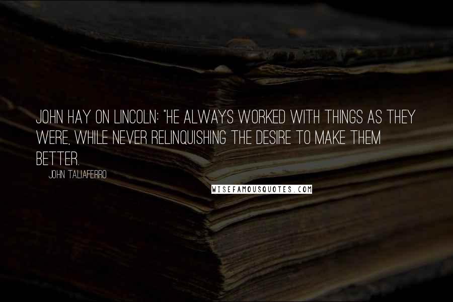 John Taliaferro Quotes: John Hay on Lincoln: "He always worked with things as they were, while never relinquishing the desire to make them better.