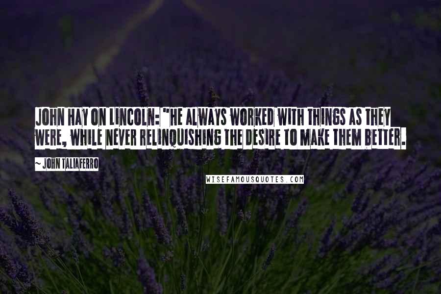 John Taliaferro Quotes: John Hay on Lincoln: "He always worked with things as they were, while never relinquishing the desire to make them better.