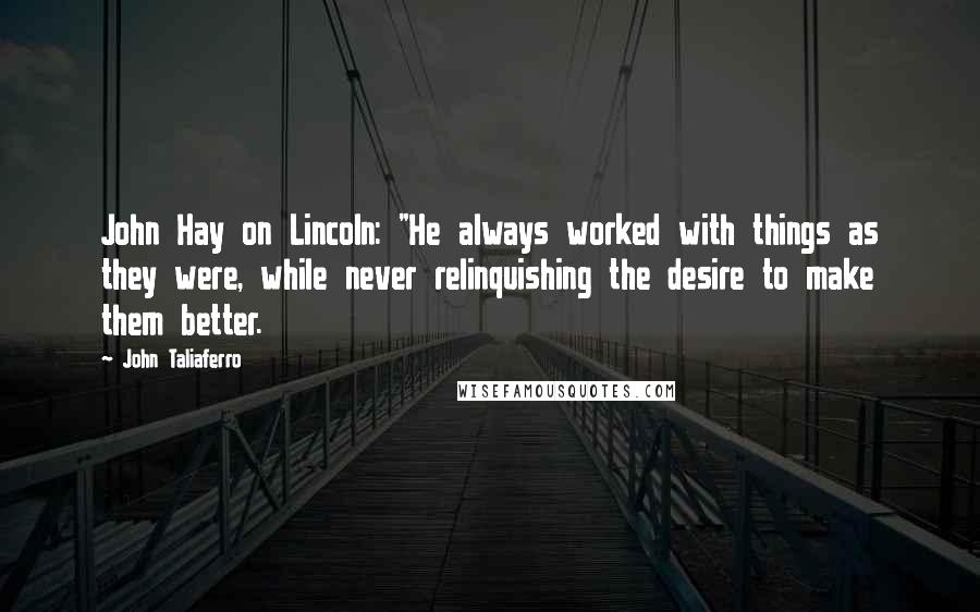 John Taliaferro Quotes: John Hay on Lincoln: "He always worked with things as they were, while never relinquishing the desire to make them better.