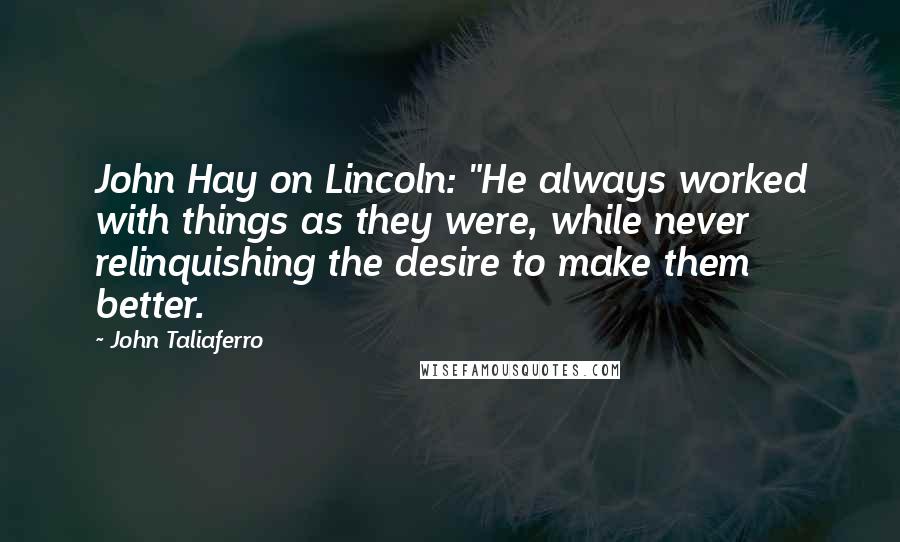 John Taliaferro Quotes: John Hay on Lincoln: "He always worked with things as they were, while never relinquishing the desire to make them better.