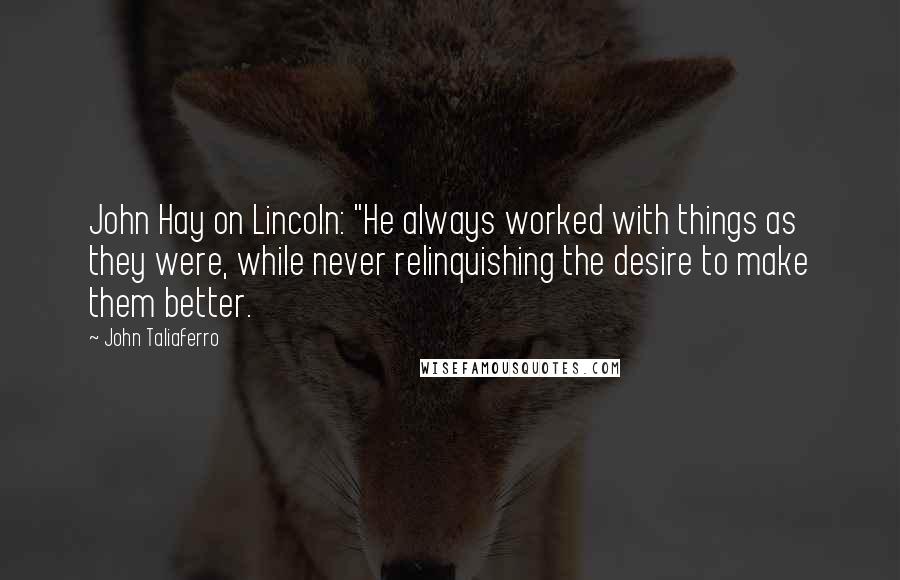 John Taliaferro Quotes: John Hay on Lincoln: "He always worked with things as they were, while never relinquishing the desire to make them better.