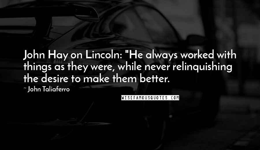John Taliaferro Quotes: John Hay on Lincoln: "He always worked with things as they were, while never relinquishing the desire to make them better.