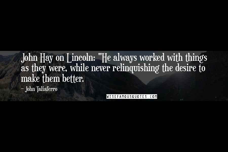 John Taliaferro Quotes: John Hay on Lincoln: "He always worked with things as they were, while never relinquishing the desire to make them better.