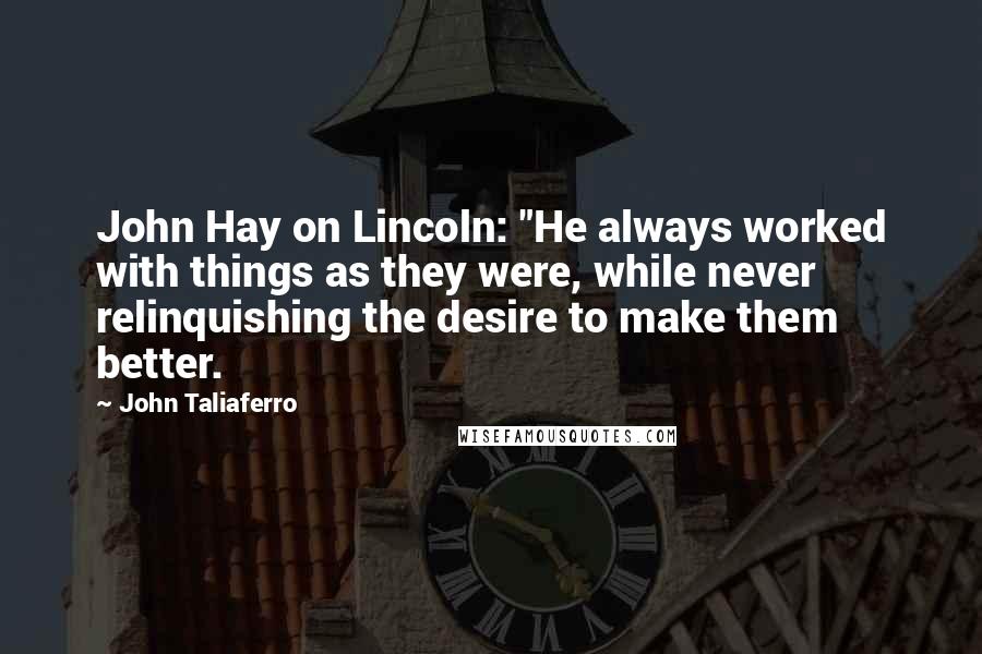 John Taliaferro Quotes: John Hay on Lincoln: "He always worked with things as they were, while never relinquishing the desire to make them better.