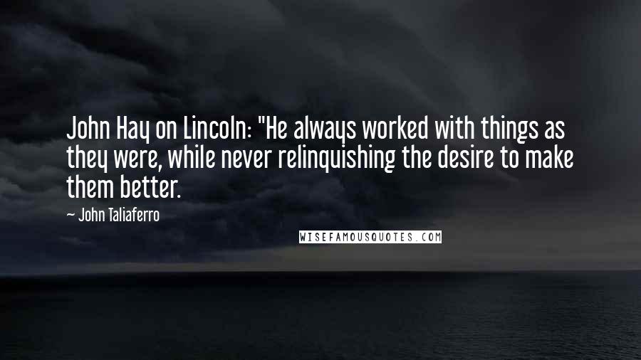 John Taliaferro Quotes: John Hay on Lincoln: "He always worked with things as they were, while never relinquishing the desire to make them better.