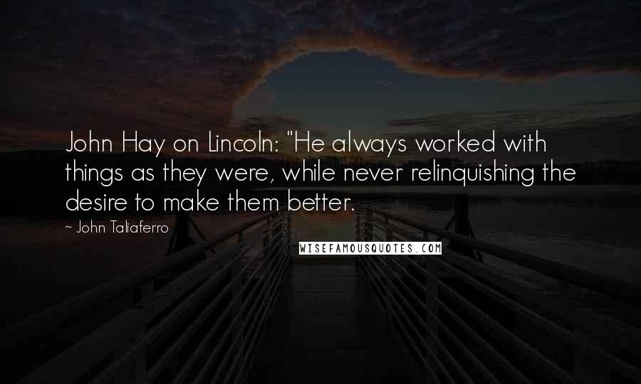 John Taliaferro Quotes: John Hay on Lincoln: "He always worked with things as they were, while never relinquishing the desire to make them better.