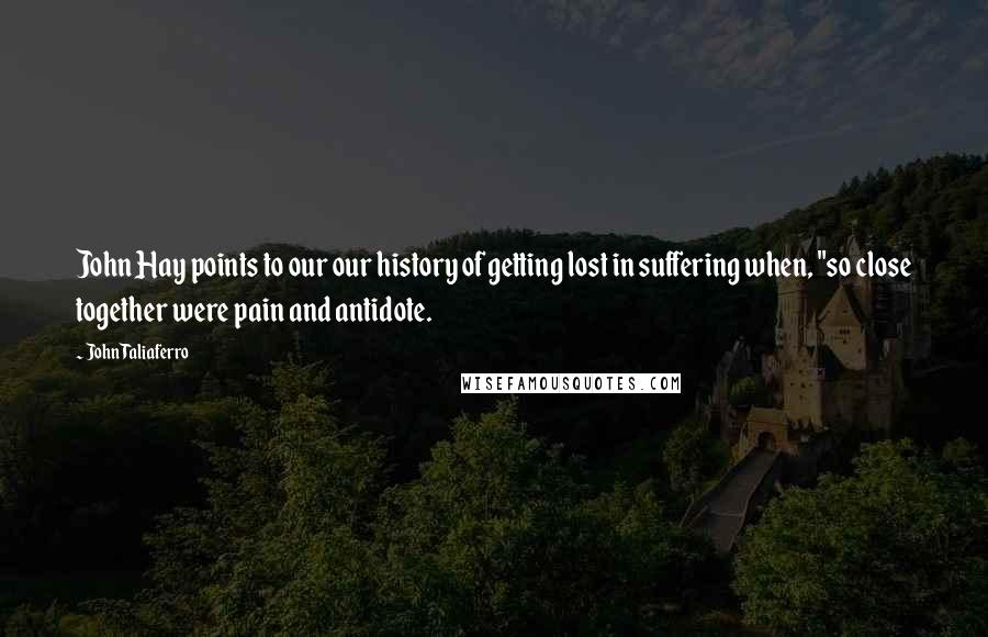 John Taliaferro Quotes: John Hay points to our our history of getting lost in suffering when, "so close together were pain and antidote.