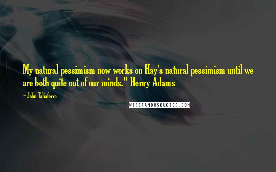 John Taliaferro Quotes: My natural pessimism now works on Hay's natural pessimism until we are both quite out of our minds." Henry Adams