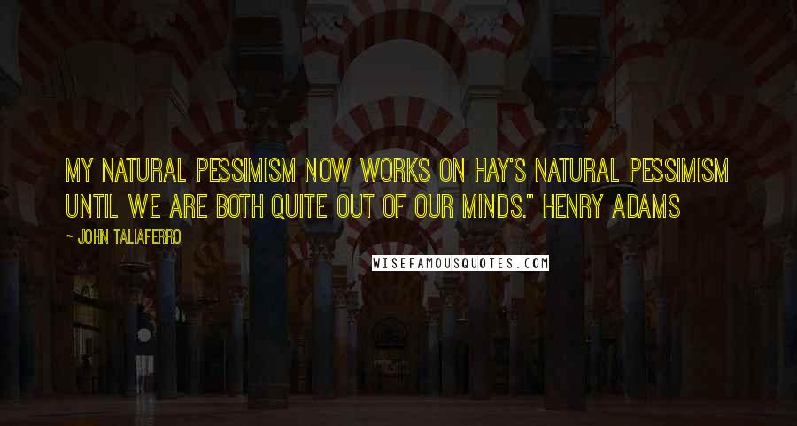 John Taliaferro Quotes: My natural pessimism now works on Hay's natural pessimism until we are both quite out of our minds." Henry Adams