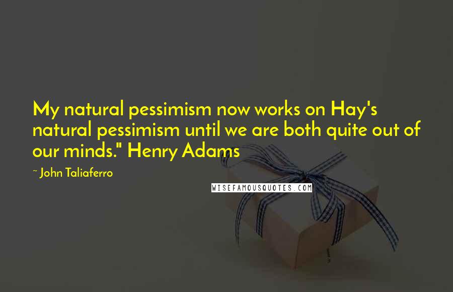 John Taliaferro Quotes: My natural pessimism now works on Hay's natural pessimism until we are both quite out of our minds." Henry Adams