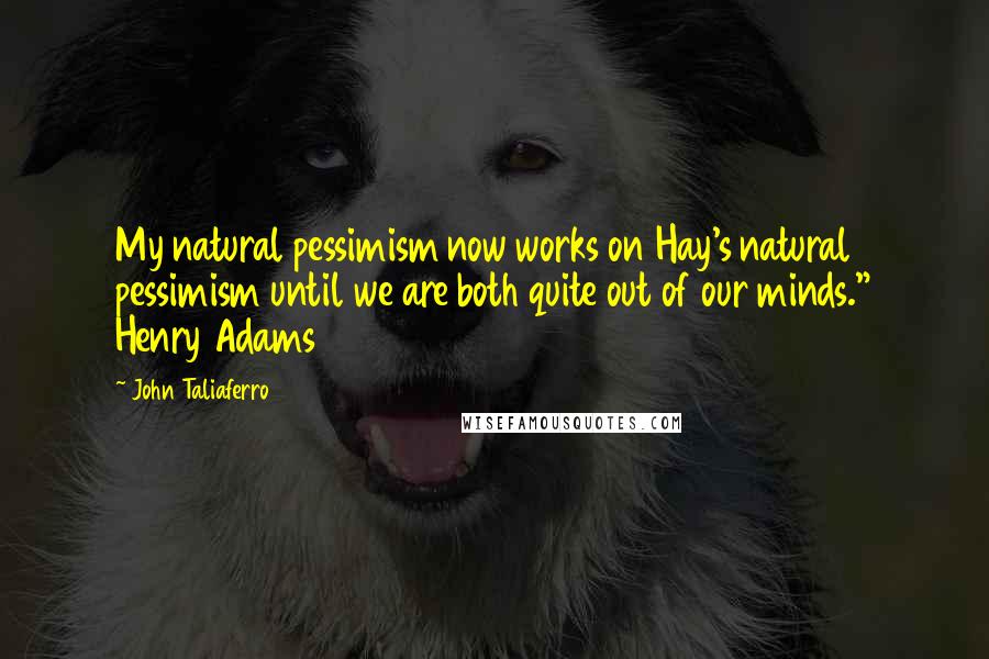 John Taliaferro Quotes: My natural pessimism now works on Hay's natural pessimism until we are both quite out of our minds." Henry Adams