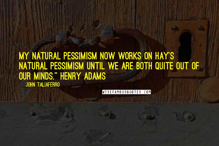 John Taliaferro Quotes: My natural pessimism now works on Hay's natural pessimism until we are both quite out of our minds." Henry Adams