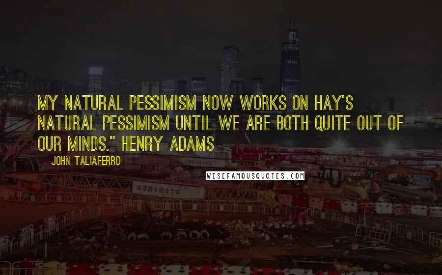 John Taliaferro Quotes: My natural pessimism now works on Hay's natural pessimism until we are both quite out of our minds." Henry Adams