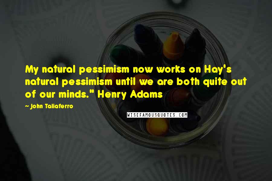 John Taliaferro Quotes: My natural pessimism now works on Hay's natural pessimism until we are both quite out of our minds." Henry Adams