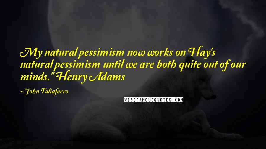 John Taliaferro Quotes: My natural pessimism now works on Hay's natural pessimism until we are both quite out of our minds." Henry Adams