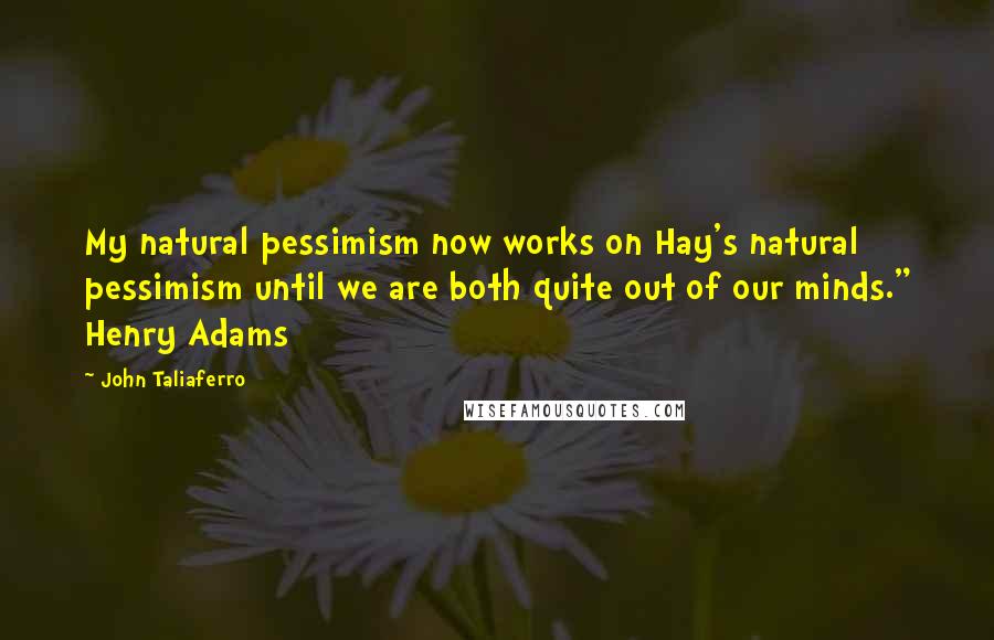 John Taliaferro Quotes: My natural pessimism now works on Hay's natural pessimism until we are both quite out of our minds." Henry Adams