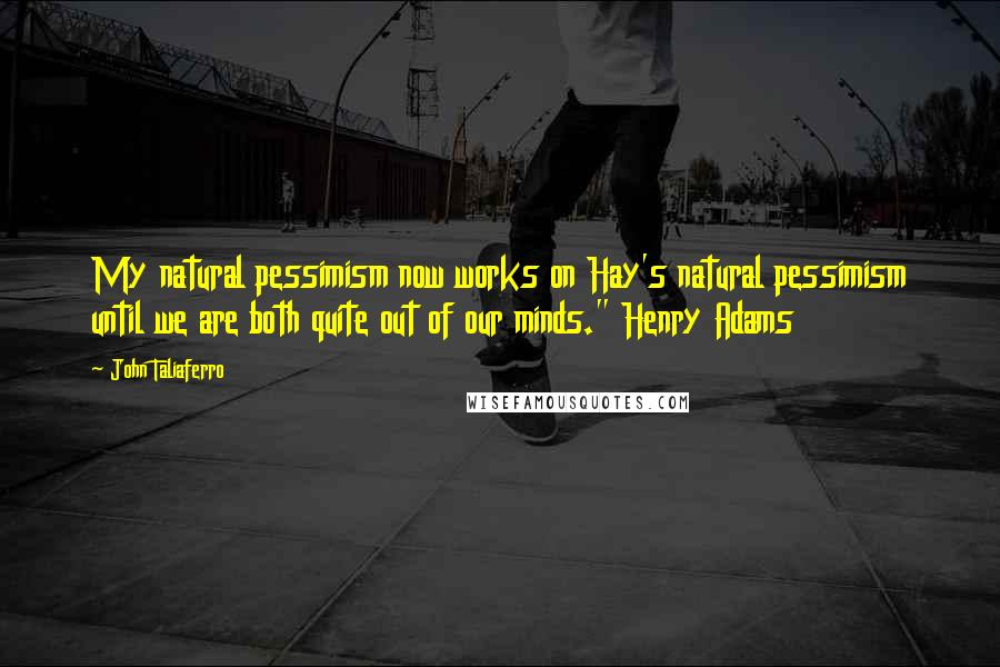 John Taliaferro Quotes: My natural pessimism now works on Hay's natural pessimism until we are both quite out of our minds." Henry Adams