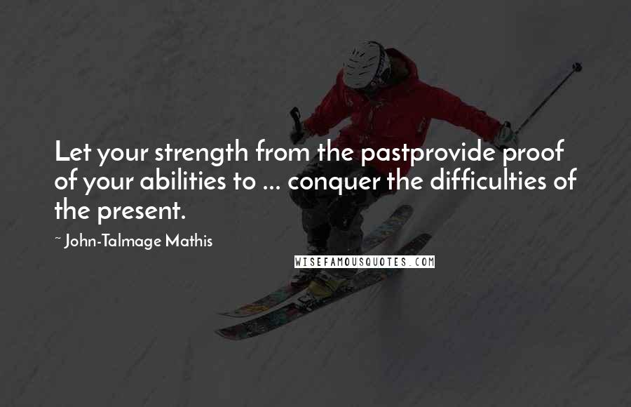 John-Talmage Mathis Quotes: Let your strength from the pastprovide proof of your abilities to ... conquer the difficulties of the present.